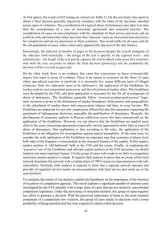 17
At first glance, the results of H2 testing are mixed (see Table 2). On the one hand, time spent to
obtain a final decision generally negatively correlates with the share of the decisions annulled
across types of violations. The consideration of a typical abuse of dominance case takes less time
than the consideration of a case on horizontal agreements and concerted practice. The
consideration of cases on non-compliance with the standards of final service provision and on
conflicts with sub-subscribers takes less time than „classical‟ cases on interconnection and access
for competitors and service provisions to final customers. This result holds for all cases and for
the sub-population of cases, where either party appealed the decision of the first instance.
Interestingly, the indicator of number of pages in the decision (despite the overall ambiguity of
the indicator, both technically – the design of the text is specific to the regional court – and
substantively – the length of the text poorly captures the cost to obtain a decision) also correlates
with both the time necessary to obtain the final decision (positively) and the probability the
decision will be reversed (negatively).
On the other hand, there is no evidence that cases that concentrate on harm systematically
require less input in terms of evidence. There is no reason to comment on the share of cases
where specialized expertise is involved; it is extremely low across different types of alleged
violations. Only two indicators seem to be informative: the application of the Guidelines for
market analysis and competition assessment and the calculation of market share. The Guidelines
were developed by the FAS, and their application is necessary by law for all investigations of
abuse of dominance. The Guidelines generally follow „structure-conduct-performance‟ logic;
most attention is given to the delineation of market boundaries, both product and geographical,
to the calculation of market shares and concentration indexes and then, to entry barriers. The
Guidelines are important for not only competition officers but also the companies requesting the
annulment of infringement decisions, especially the qualification of dominance. Recently, the
development of economic analysis in Russian arbitration courts has been concentrated on the
application of the Guidelines. However, we can observe that the Guidelines are applied more
often in the cases concerning agreements (especially vertical agreements) rather than in cases of
abuse of dominance. One explanation is that according to the rules, the application of the
Guidelines is not obligatory for investigations against natural monopolies. At the same time, we
consider the wide application of the Guidelines an important sign that economic evidence from
both sides of the litigation is concentrated on the structural features of the market. In this respect,
market analysis is „old-fashioned‟ both in the FAS and the courts. Finally, in explaining the
„excessive‟ use of the Guidelines and relevant market analysis in the FAS decisions, we should
mention one more important feature. For the group of cases with weak or no links to competition
restriction, market analysis is simple. It requires little analysis to prove that an owner of the local
network dominates the network with a market share of 100% (cases on interconnection with sub-
subscribers). Similarly, little analysis is required to show that a regional network operator and
provider of regulated services (cases on non-compliance with final service provision) are in the
same position.
To conclude, the results of our analysis confirm the hypothesis on the importance of the structure
of incentives in competition agencies. This result explains a significant number of antitrust cases
investigated by the FAS annually with a large share of cases that are not related to conventional
competition legislation. Under the prevalence of structural analysis, this group of cases requires
less effort to generate a decision. With the perceived importance of harm as the most essential
component of a competition law violation, this group of cases results in decisions with a lower
probability of being annulled and less time expected to obtain a final decision.
 