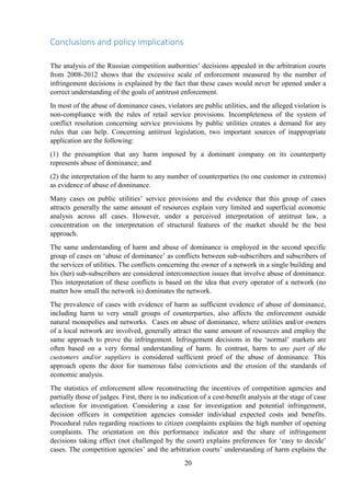 20
Conclusions and policy implications
The analysis of the Russian competition authorities‟ decisions appealed in the arbitration courts
from 2008-2012 shows that the excessive scale of enforcement measured by the number of
infringement decisions is explained by the fact that these cases would never be opened under a
correct understanding of the goals of antitrust enforcement.
In most of the abuse of dominance cases, violators are public utilities, and the alleged violation is
non-compliance with the rules of retail service provisions. Incompleteness of the system of
conflict resolution concerning service provisions by public utilities creates a demand for any
rules that can help. Concerning antitrust legislation, two important sources of inappropriate
application are the following:
(1) the presumption that any harm imposed by a dominant company on its counterparty
represents abuse of dominance; and
(2) the interpretation of the harm to any number of counterparties (to one customer in extremis)
as evidence of abuse of dominance.
Many cases on public utilities‟ service provisions and the evidence that this group of cases
attracts generally the same amount of resources explain very limited and superficial economic
analysis across all cases. However, under a perceived interpretation of antitrust law, a
concentration on the interpretation of structural features of the market should be the best
approach.
The same understanding of harm and abuse of dominance is employed in the second specific
group of cases on „abuse of dominance‟ as conflicts between sub-subscribers and subscribers of
the services of utilities. The conflicts concerning the owner of a network in a single building and
his (her) sub-subscribers are considered interconnection issues that involve abuse of dominance.
This interpretation of these conflicts is based on the idea that every operator of a network (no
matter how small the network is) dominates the network.
The prevalence of cases with evidence of harm as sufficient evidence of abuse of dominance,
including harm to very small groups of counterparties, also affects the enforcement outside
natural monopolies and networks. Cases on abuse of dominance, where utilities and/or owners
of a local network are involved, generally attract the same amount of resources and employ the
same approach to prove the infringement. Infringement decisions in the „normal‟ markets are
often based on a very formal understanding of harm. In contrast, harm to any part of the
customers and/or suppliers is considered sufficient proof of the abuse of dominance. This
approach opens the door for numerous false convictions and the erosion of the standards of
economic analysis.
The statistics of enforcement allow reconstructing the incentives of competition agencies and
partially those of judges. First, there is no indication of a cost-benefit analysis at the stage of case
selection for investigation. Considering a case for investigation and potential infringement,
decision officers in competition agencies consider individual expected costs and benefits.
Procedural rules regarding reactions to citizen complaints explains the high number of opening
complaints. The orientation on this performance indicator and the share of infringement
decisions taking effect (not challenged by the court) explains preferences for „easy to decide‟
cases. The competition agencies‟ and the arbitration courts‟ understanding of harm explains the
 
