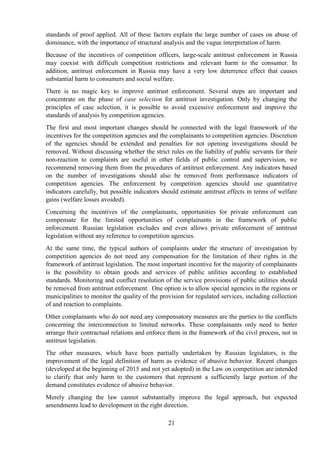 21
standards of proof applied. All of these factors explain the large number of cases on abuse of
dominance, with the importance of structural analysis and the vague interpretation of harm.
Because of the incentives of competition officers, large-scale antitrust enforcement in Russia
may coexist with difficult competition restrictions and relevant harm to the consumer. In
addition, antitrust enforcement in Russia may have a very low deterrence effect that causes
substantial harm to consumers and social welfare.
There is no magic key to improve antitrust enforcement. Several steps are important and
concentrate on the phase of case selection for antitrust investigation. Only by changing the
principles of case selection, it is possible to avoid excessive enforcement and improve the
standards of analysis by competition agencies.
The first and most important changes should be connected with the legal framework of the
incentives for the competition agencies and the complainants to competition agencies. Discretion
of the agencies should be extended and penalties for not opening investigations should be
removed. Without discussing whether the strict rules on the liability of public servants for their
non-reaction to complaints are useful in other fields of public control and supervision, we
recommend removing them from the procedures of antitrust enforcement. Any indicators based
on the number of investigations should also be removed from performance indicators of
competition agencies. The enforcement by competition agencies should use quantitative
indicators carefully, but possible indicators should estimate antitrust effects in terms of welfare
gains (welfare losses avoided).
Concerning the incentives of the complainants, opportunities for private enforcement can
compensate for the limited opportunities of complainants in the framework of public
enforcement. Russian legislation excludes and even allows private enforcement of antitrust
legislation without any reference to competition agencies.
At the same time, the typical authors of complaints under the structure of investigation by
competition agencies do not need any compensation for the limitation of their rights in the
framework of antitrust legislation. The most important incentive for the majority of complainants
is the possibility to obtain goods and services of public utilities according to established
standards. Monitoring and conflict resolution of the service provisions of public utilities should
be removed from antitrust enforcement. One option is to allow special agencies in the regions or
municipalities to monitor the quality of the provision for regulated services, including collection
of and reaction to complaints.
Other complainants who do not need any compensatory measures are the parties to the conflicts
concerning the interconnection to limited networks. These complainants only need to better
arrange their contractual relations and enforce them in the framework of the civil process, not in
antitrust legislation.
The other measures, which have been partially undertaken by Russian legislators, is the
improvement of the legal definition of harm as evidence of abusive behavior. Recent changes
(developed at the beginning of 2015 and not yet adopted) in the Law on competition are intended
to clarify that only harm to the customers that represent a sufficiently large portion of the
demand constitutes evidence of abusive behavior.
Merely changing the law cannot substantially improve the legal approach, but expected
amendments lead to development in the right direction.
 