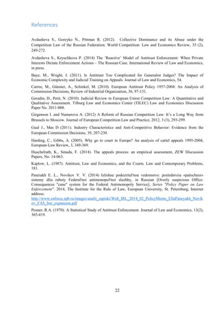 22
References
Avdasheva S., Goreyko N., Pittman R. (2012). Collective Dominance and its Abuse under the
Competition Law of the Russian Federation. World Competition: Law and Economics Review, 35 (2),
249-272.
Avdasheva S., Kryuchkova P. (2014) The „Reactive‟ Model of Antitrust Enforcement: When Private
Interests Dictate Enforcement Actions – The Russian Case. International Review of Law and Economics,
in press.
Baye, M., Wright, J. (2011). Is Antitrust Too Complicated for Generalist Judges? The Impact of
Economic Complexity and Judicial Training on Appeals. Journal of Law and Economics, 54.
Carree, M., Günster, A., Schinkel, M. (2010). European Antitrust Policy 1957-2004: An Analysis of
Commission Decisions, Review of Industrial Organization, 36, 97-131.
Geradin, D., Petit, N. (2010). Judicial Review in European Union Competition Law: A Quantitative and
Qualitative Assessment. Tilburg Law and Economics Center (TILEC) Law and Economics Discussion
Paper No. 2011-008.
Girgenson I. and Numerova A. (2012) A Reform of Russian Competition Law: It‟s a Long Way from
Brussels to Moscow. Journal of European Competition Law and Practice, 2012, 3 (3), 293-299.
Gual J., Mas D (2011). Industry Characteristics and Anti-Competitive Behavior: Evidence from the
European Commission Decisions, 39, 207-230.
Harding, C., Gibbs, A. (2005). Why go to court in Europe? An analysis of cartel appeals 1995-2004,
European Law Review, 3, 349-369.
Huschelrath, K., Smuda, F. (2014). The appeals process: an empirical assessment, ZEW Discussion
Papers, No. 14-063.
Kaplow, L. (1987). Antitrust, Law and Economics, and the Courts. Law and Contemporary Problems,
181.
Paneiakh E. L., Novikov V. V. (2014) Izlishne podozritel'noe vedomstvo: posledstviia «palochnoi»
sistemy dlia raboty Federal'noi antimonopol'noi sluzhby, in Russian [Overly suspicious Office:
Consequences "cane" system for the Federal Antimonopoly Service]. Series "Policy Paper on Law
Enforcement". 2014, The Institute for the Rule of Law, European University, St. Petersburg, Internet
address:
http://www.enforce.spb.ru/images/analit_zapiski/Web_IRL_2014_02_PolicyMemo_EllaPaneyakh_Novik
ov_FAS_bur_expansion.pdf
Posner, R.A. (1970). A Statistical Study of Antitrust Enforcement. Journal of Law and Economics, 13(2),
365-419.
 