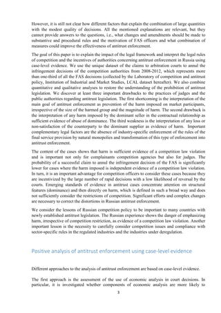 3
However, it is still not clear how different factors that explain the combination of large quantities
with the modest quality of decisions. All the mentioned explanations are relevant, but they
cannot provide answers to the questions, i.e., what changes and amendments should be made to
substantive and procedural rules and the motivation of FAS officers and what combination of
measures could improve the effectiveness of antitrust enforcement.
The goal of this paper is to explain the impact of the legal framework and interpret the legal rules
of competition and the incentives of authorities concerning antitrust enforcement in Russia using
case-level evidence. We use the unique dataset of the claims to arbitration courts to annul the
infringement decisions of the competition authorities from 2008-2012, which represents more
than one-third of all the FAS decisions (collected by the Laboratory of competition and antitrust
policy, Institution of Industrial and Market Studies, LCAL dataset hereafter). We also combine
quantitative and qualitative analyses to restore the understanding of the prohibition of antitrust
legislation. We discover at least three important drawbacks to the practices of judges and the
public authorities regarding antitrust legislation. The first shortcoming is the interpretation of the
main goal of antitrust enforcement as prevention of the harm imposed on market participants,
irrespective of the size of the harmed group and the magnitude of harm. The second drawback is
the interpretation of any harm imposed by the dominant seller in the contractual relationship as
sufficient evidence of abuse of dominance. The third weakness is the interpretation of any loss or
non-satisfaction of the counterparty to the dominant supplier as evidence of harm. Important
complementary legal factors are the absence of industry-specific enforcement of the rules of the
final service provision by natural monopolies and transformation of this type of enforcement into
antitrust enforcement.
The content of the cases shows that harm is sufficient evidence of a competition law violation
and is important not only for complainants competition agencies but also for judges. The
probability of a successful claim to annul the infringement decision of the FAS is significantly
lower for cases where the harm imposed is independent evidence of a competition law violation.
In turn, it is an important advantage for competition officers to consider these cases because they
are incentivized by the large number of rapid decisions with a low likelihood of reversal by the
courts. Emerging standards of evidence in antitrust cases concentrate attention on structural
features (dominance) and then directly on harm, which is defined in such a broad way and does
not sufficiently consider the restrictions of competition. Significant efforts and complex changes
are necessary to correct the distortions in Russian antitrust enforcement.
We consider the lessons of Russian competition policy to be important to many countries with
newly established antitrust legislation. The Russian experience shows the danger of emphasizing
harm, irrespective of competition restriction, as evidence of a competition law violation. Another
important lesson is the necessity to carefully consider competition issues and compliance with
sector-specific rules in the regulated industries and the industries under deregulation.
Positive analysis of antitrust enforcement using case-level evidence
Different approaches to the analysis of antitrust enforcement are based on case-level evidence.
The first approach is the assessment of the use of economic analysis in court decisions. In
particular, it is investigated whether components of economic analysis are more likely to
 