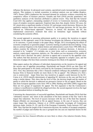 4
influence the decision. In advanced court systems, specialized courts increasingly use economic
analysis. This tendency to include economics in antitrust analysis was not sudden (Kaplow,
1987). Posner (2001) emphasizes the increased demand for economic evidence concerning the
competitive effects of business practices. Geradin and Petit (2010) provide quantitative and
qualitative analyses of the functions attributed to judicial review. They find that the General
Court (GC) has applied a demanding standard of review to Commission decisions, including
issues of complex economic appraisals. Empirical data show that, despite Article 102 cases, the
GC struck down a significant number of Article 101 and merger control decisions. Moreover, the
qualitative analysis shows that concerning Article 101 and merger decisions, the GC has often
followed an “effects-based approach”. However, in Article 102 decisions, the GC has
implemented conservative treatment that relies on formalistic legal standards without
considering the economic effects.
The second approach to assessing enforcement quality is to analyze the incentives to appeal
decisions. In this approach, some of the literature investigates the influence of decision-making
on its outcomes. A good example is the paper (Baye, Wright, 2011) investigating the effects of
economic complexity or generalist judges‟ economic training on judicial decision-making. Using
data on antitrust litigation in the federal district and administrative courts from 1996-2006, these
authors examine the influence of economic complexity on antitrust decisions. A decision is
assumed to be “complex” if it includes one or more terms such as econometrics, economic
analysis, expert report, regression, statistics, etc. The authors use two measures of the quality of
an initial court‟s decision: the party‟s decision to appeal and a reversal by the appellate court.
The authors find that decisions are 10% more frequently appealed in complex cases, and the
decisions of judges who have basic economic training are less likely to be appealed.
Other papers analyze the influence of individual characteristics on the incentives for appeal and
the success rate of appellate proceedings. Huschelrath and Smuda (2014) use data from 467
firms that participated in 88 cartels convicted by the European Commission between 2000 and
2012. First, they determine that a firm`s financial conditions influence the probability to appeal
because firms in financial trouble are more likely to file an appeal2
. The influence of a firm`s
size is controversial – larger firms have less incentives to appeal a cartel decision by the EC.
Carree et al. (2010) identify determinants of appealing EC decisions on the case and firm level
using a similar dataset. They show that the level of fine, the decision length and the number of
parties to which the decision is addressed are persuasive factors to file an appeal. Based on the
data from European appellate courts from 1995 to 2004, Harding and Gibbs (2005) suggest that
there are two groups of arguments for appeal. The first argument is that the Commission`s
evidence is insufficient to establish the alleged activities; the second argument involves the legal
and/or procedural defects in handling the case.
Concerning the characteristics of successful appellants, Huschelrath and Smuda (2014) find that
„substantive reasons‟ and „errors in the calculation of the basic amount of the fine‟ lead to the
largest fine reductions. The level of success increases with the size of the final fine imposed.
Repeat offenders are encouraged to file an appeal because, in the case of success, they can
expect larger fine reductions. Günster et al. (2010) empirically investigate all Commission
decisions under Articles 81, 82, and 86 of the European Community Treaty between 1957 and
2004. They find that the length of the Commission decision, the number of accepted complaints,
the number of judges and whether the case is grouped into one case are important factors for the
2
Companies that have financial difficulties are more likely to obtain a fine reduction (Geradin, Henry,
2005).
 