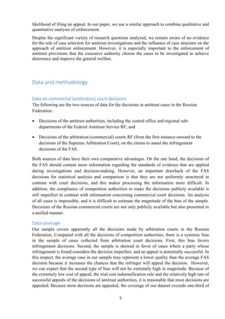 5
likelihood of filing an appeal. In our paper, we use a similar approach to combine qualitative and
quantitative analyses of enforcement.
Despite the significant variety of research questions analyzed, we remain aware of no evidence
for the role of case selection for antitrust investigations and the influence of case structure on the
approach of antitrust enforcement. However, it is especially important to the enforcement of
antitrust provisions that the executive authority choose the cases to be investigated to achieve
deterrence and improve the general welfare.
Data and methodology
Data on commercial (arbitration) court decisions
The following are the two sources of data for the decisions in antitrust cases in the Russian
Federation:
 Decisions of the antitrust authorities, including the central office and regional sub-
departments of the Federal Antitrust Service RF; and
 Decisions of the arbitration (commercial) courts RF (from the first instance onward to the
decisions of the Supreme Arbitration Court), on the claims to annul the infringement
decisions of the FAS.
Both sources of data have their own comparative advantages. On the one hand, the decisions of
the FAS should contain more information regarding the standards of evidence that are applied
during investigations and decision-making. However, an important drawback of the FAS
decisions for statistical analysis and comparison is that they are not uniformly structured in
contrast with court decisions, and this makes processing the information more difficult. In
addition, the compliance of competition authorities to make the decisions publicly available is
still imperfect in contrast with information concerning commercial court decisions. An analysis
of all cases is impossible, and it is difficult to estimate the magnitude of the bias of the sample.
Decisions of the Russian commercial courts are not only publicly available but also presented in
a unified manner.
Data coverage
Our sample covers apparently all the decisions made by arbitration courts in the Russian
Federation. Compared with all the decisions of competition authorities, there is a systemic bias
in the sample of cases collected from arbitration court decisions. First, this bias favors
infringement decisions. Second, the sample is skewed in favor of cases where a party whose
infringement is found considers the decision imperfect, and an appeal is potentially successful. In
this respect, the average case in our sample may represent a lower quality than the average FAS
decision because it increases the chances that the infringer will appeal the decision. However,
we can expect that the second type of bias will not be extremely high in magnitude. Because of
the extremely low cost of appeal, the trial cost indemnification rule and the relatively high rate of
successful appeals of the decisions of antitrust authorities, it is reasonable that most decisions are
appealed. Because most decisions are appealed, the coverage of our dataset exceeds one-third of
 