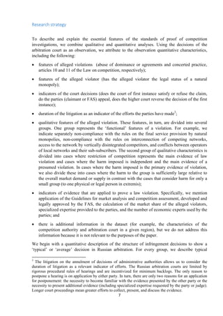 7
Research strategy
To describe and explain the essential features of the standards of proof of competition
investigations, we combine qualitative and quantitative analyses. Using the decisions of the
arbitration court as an observation, we attribute to the observation quantitative characteristics,
including the following:
 features of alleged violations (abuse of dominance or agreements and concerted practice,
articles 10 and 11 of the Law on competition, respectively);
 features of the alleged violator (has the alleged violator the legal status of a natural
monopoly);
 indicators of the court decisions (does the court of first instance satisfy or refuse the claim,
do the parties (claimant or FAS) appeal, does the higher court reverse the decision of the first
instance);
 duration of the litigation as an indicator of the efforts the parties have made3
;
 qualitative features of the alleged violation. These features, in turn, are divided into several
groups. One group represents the „functional‟ features of a violation. For example, we
indicate separately non-compliance with the rules on the final service provision by natural
monopolies, non-compliance with the rules on interconnection of competing networks,
access to the network by vertically disintegrated competitors, and conflicts between operators
of local networks and their sub-subscribers. The second group of qualitative characteristics is
divided into cases where restriction of competition represents the main evidence of law
violation and cases where the harm imposed is independent and the main evidence of a
presumed violation. In cases where the harm imposed is the primary evidence of violation,
we also divide these into cases where the harm to the group is sufficiently large relative to
the overall market demand or supply in contrast with the cases that consider harm for only a
small group (to one physical or legal person in extremis);
 indicators of evidence that are applied to prove a law violation. Specifically, we mention
application of the Guidelines for market analysis and competition assessment, developed and
legally approved by the FAS, the calculation of the market share of the alleged violators,
specialized expertise provided to the parties, and the number of economic experts used by the
parties; and
 there is additional information in the dataset (for example, the characteristics of the
competition authority and arbitration court in a given region), but we do not address this
information because it is not relevant to the purposes of the paper.
We begin with a quantitative description of the structure of infringement decisions to show a
„typical‟ or „average‟ decision in Russian arbitration. For every group, we describe typical
3
The litigation on the annulment of decisions of administrative authorities allows us to consider the
duration of litigation as a relevant indicator of efforts. The Russian arbitration courts are limited by
rigorous procedural rules of hearings and are incentivized for minimum backlogs. The only reason to
postpone a hearing is on application by either party. In turn, there are only two reasons for an application
for postponement: the necessity to become familiar with the evidence presented by the other party or the
necessity to present additional evidence (including specialized expertise requested by the party or judge).
Longer court proceedings mean greater efforts to collect, present, and discuss the evidence.
 