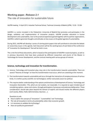  
 
Working paper. ​Release 2.1
The role of innovation for sustainable future 
 
 
itdUPM meeting. 14 April 2015. Industrial Technical School, Technical University of Madrid (UPM). 13:30 ­ 15:30h 
itdUPM is a centre included in the Polytechnic University of Madrid that promotes and participates in the
design, validation and implementation of innovative projects. itdUPM provides education in human
development and sustainability. Due to the practical experience gained together with its partner
organizations, itdUPM is called to generate thoughts and attitudes on key issues on the global agenda of
sustainability. 
 
During 2015, itdUPM will develop a series of starting-point papers that will contribute to stimulate the
debate on several key issues in this agenda. Each document will be the working basis of each block of the
conference of "Innovation for Development" that will be held in June.
This is the first of those documents, which is based on the participation of itdUPM in several projects, as
well as in previous documents that have been produced by different researchers and alumni of the Master
in Technology for Human Development, and the contrast meeting with various groups of interest.  
 
 
Science, technology and innovation for transformation.
1.- Science, Technology and Innovation play a key role in the transformation towards sustainability. There
are several "theories of change" on how this transformation must occur, which are coexisting at the
moment.
2.- The transformation towards sustainability will occur through the interaction of complex processes of
various kinds; it is neither purely scientific nor technological, neither exclusively social nor political.
3.- This requires better understanding of the options and directions of development of Science, Technology
and Innovation (hereinafter: ITC), which are not random, nor inexorable. It is required an open-minded
way of considering options, values and visions, through participatory 2 processes and extensive
deliberation. These considerations should take place beyond the domain of experts and should involve
the different players (civil society, NGOs, Public Administration, Business ...).
 
1 
 
 