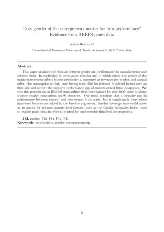 Does gender of the entrepreneur matter for ﬁrm performance?
Evidence from BEEPS panel data
Serena Boccardoa
a
Department of Economics University of Trento, via Inama 5, 38122 Trento, Italy.
Abstract
This paper analyses the relation between gender and performance in manufacturing and
services ﬁrms. In particular, it investigates whether and to which extent the gender of the
main entrepreneur a↵ects labour productivity, measured as revenues per worker, and annual
sales. Our assumption is that, once having controlled for relevant ﬁrm-level factors such as
ﬁrm size and sector, the negative performance gap of women-owned ﬁrms disappears. We
test this preposition on BEEPS standardized ﬁrm-level dataset for year 2005, since it allows
a cross-country comparison on 94 countries. Our result conﬁrms that a negative gap in
performance between women- and men-owned ﬁrms exists, but is signiﬁcantly lower when
ﬁrm-level features are added to the baseline regression. Further investigations would allow
us to control for relevant country-level factors - such as the Gender Inequality Index - and
to exploit panel data in order to control for unobservable ﬁrm-level heterogeneity.
JEL codes: F12, F14, F31, F41.
Keywords: productivity, gender, entrepreneurship.
1
 