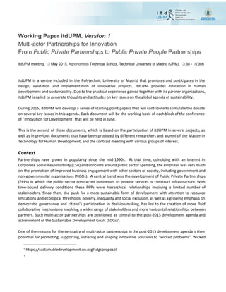  
 
Working Paper itdUPM. ​Version 1
Multi­actor Partnerships for Innovation 
From ​Public Private Partnerships​ to ​Public Private People ​Partnerships
 
itdUPM meeting. 13 May 2015. ​Agronomists​ Technical School, Technical University of Madrid (UPM). 13:30 ­ 15:30h 
 
itdUPM is a centre included in the Polytechnic University of Madrid that promotes and participates in the
design, validation and implementation of innovative projects. itdUPM provides education in human
development and sustainability. Due to the practical experience gained together with its partner organizations,
itdUPM is called to generate thoughts and attitudes on key issues on the global agenda of sustainability.
During 2015, itdUPM will develop a series of starting-point papers that will contribute to stimulate the debate
on several key issues in this agenda. Each document will be the working basis of each block of the conference
of "Innovation for Development" that will be held in June.
This is the second of those documents, which is based on the participation of itdUPM in several projects, as
well as in previous documents that have been produced by different researchers and alumni of the Master in
Technology for Human Development, and the contrast meeting with various groups of interest.
 
Context
Partnerships have grown in popularity since the mid-1990s. At that time, coinciding with an interest in
Corporate Social Responsibility (CSR) and concerns around public sector spending, the emphasis was very much
on the promotion of improved business engagement with other sectors of society, including government and
non-governmental organisations (NGOs). A central trend was the development of Public Private Partnerships
(PPPs) in which the public sector contracted businesses to provide services or construct infrastructure. With
time-bound delivery conditions these PPPs were hierarchical relationships involving a limited number of
stakeholders. Since then, the push for a more sustainable form of development with attention to resource
limitations and ecological thresholds, poverty, inequality and social exclusion, as well as a growing emphasis on
democratic governance and citizen’s participation in decision-making, has led to the creation of more fluid
collaborative mechanisms involving a wider range of stakeholders and more horizontal relationships between
partners. Such multi-actor partnerships are positioned as central to the post-2015 development agenda and
achievement of the Sustainable Development Goals (SDGs) .1
One of the reasons for the centrality of multi-actor partnerships in the post-2015 development agenda is their
potential for promoting, supporting, initiating and shaping innovative solutions to “wicked problems”. Wicked
1
 ​https://sustainabledevelopment.un.org/sdgsproposal 
1 
 