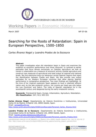 UNIVERSIDAD CARLOS III DE MADRID

Working Papers in Economic History
March 2007                                                                            WP 07-06




Searching for the Roots of Retardation: Spain in
European Perspective, 1500-1850

Carlos Álvarez Nogal y Leandro Prados de la Escosura



        Abstract
        This paper investigates when did retardation begin in Spain and examines the
        evidence on economic performance over three centuries. In contrast to earlier
        estimates that focus almost exclusively on Castilian agriculture we look at
        trends in urbanization as a measure of economic activity outside agriculture and
        construct new measures of agricultural and total output at regional and national
        levels. We find distinctive long-run behaviour across Spanish regions that reject
        the identification between Castile and Spain. We also provide new output
        estimates for six Western European countries that allow placing Spanish
        performance in comparative perspective. Two main findings are highlighted. At
        the time of her imperial expansion Spain appears to have a relatively affluent
        nation and, by the late sixteenth century, her income per head was only below
        the Low Countries’ and Italy’s. The roots of Spanish retardation lie in the
        seventeenth century and deepened during the early nineteenth century.

        Keywords: Preindustrial Spain, Europe, Urbanization, Agriculture, Retardation.
        JEL Classification: O47, N13, N93 D31


Carlos Alvarez Nogal: Departamento de Historia Económica e Instituciones, Universidad
Carlos III de Madrid, C/Madrid 126, 28903 Getafe, Spain.
Email: canogal@uc3m.es
http://www.uc3m.es/uc3m/dpto/HISEC/profesorado/Personal_Carlos_Alvarez.html

Leandro Prados de la Escosura: Departamento de Historia Económica e Instituciones,
Universidad Carlos III de Madrid, C/Madrid 126, 28903 Getafe, Spain.
Email: leandro.prados.delaescosura@uc3m.es
http://www.uc3m.es/uc3m/dpto/HISEC/profesorado/Personal_Leandro_Prados.html
UNIVERSIDAD CARLOS III DE MADRID  Madrid 126 
                                     c/            28903 Getafe (Spain)Tel: (34) 91 624 96 37
Site: http://www.uc3m.es/uc3m/dpto/HISEC/working_papers/working_papers_general.html


DEPARTAMENTO DE
HISTORIA ECONÓMICA
E INSTITUCIONES
 