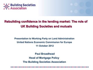 Rebuilding confidence in the lending market: The role of
           UK Building Societies and mutuals


      Presentation to Working Party on Land Administration
        United Nations Economic Commission for Europe
                        11 October 2012


                       Paul Broadhead
                  Head of Mortgage Policy
             The Building Societies Association
 