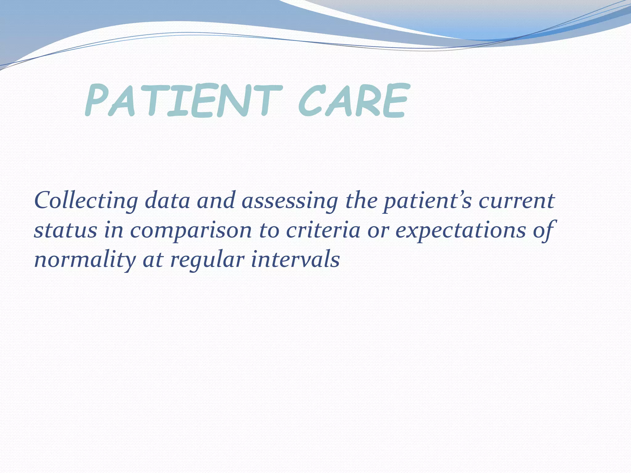 Collecting data and assessing the patient’s current
status in comparison to criteria or expectations of
normality at regular intervals
PATIENT CARE
