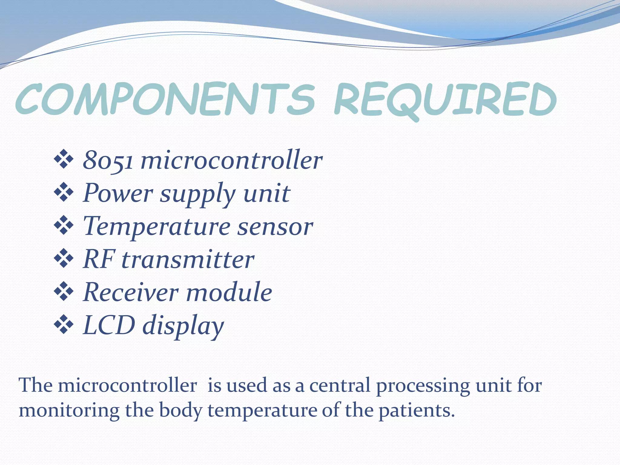  8051 microcontroller
Power supply unit
Temperature sensor
RF transmitter
Receiver module
LCD display
COMPONENTS REQUIRED
The microcontroller is used as a central processing unit for
monitoring the body temperature of the patients.