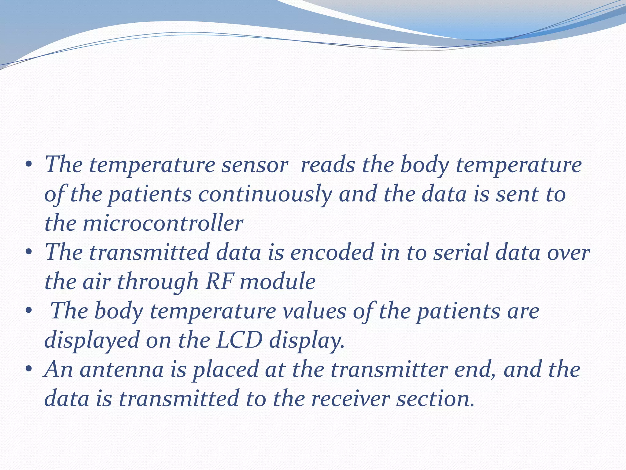 • The temperature sensor reads the body temperature
of the patients continuously and the data is sent to
the microcontroller
• The transmitted data is encoded in to serial data over
the air through RF module
• The body temperature values of the patients are
displayed on the LCD display.
• An antenna is placed at the transmitter end, and the
data is transmitted to the receiver section.