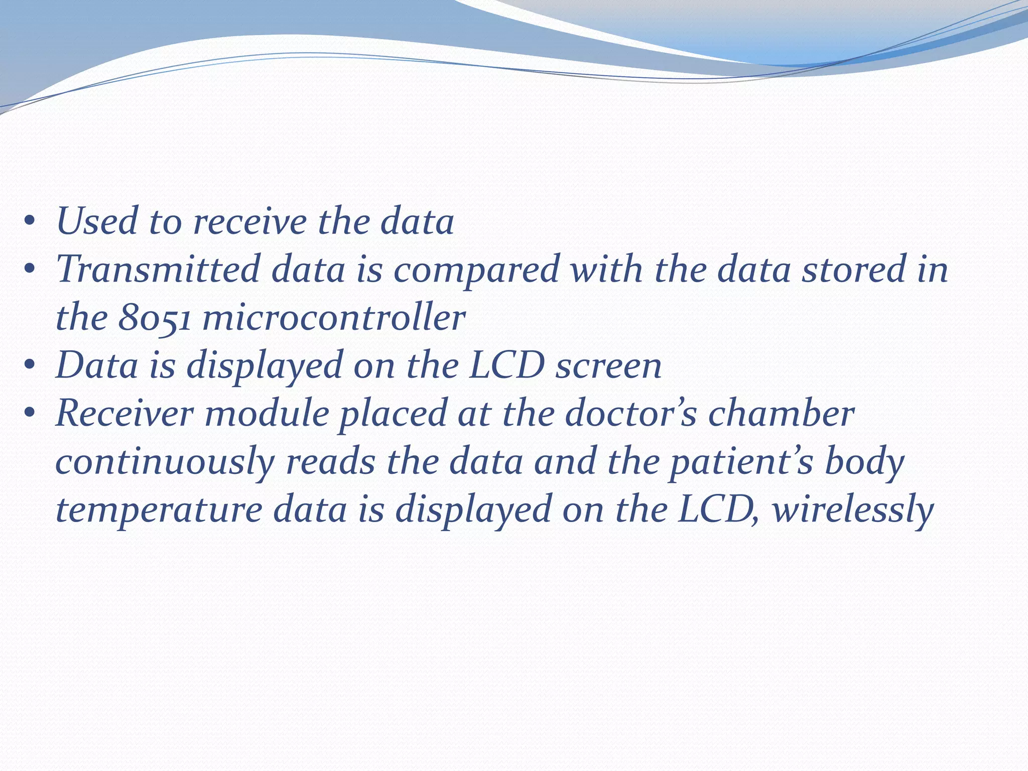 • Used to receive the data
• Transmitted data is compared with the data stored in
the 8051 microcontroller
• Data is displayed on the LCD screen
• Receiver module placed at the doctor’s chamber
continuously reads the data and the patient’s body
temperature data is displayed on the LCD, wirelessly
