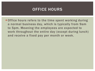 OFFICE HOURS
 Office hours refers to the time spent working during
a normal business day, which is typically from 9am
to 5pm. Meaning the employees are expected to
work throughout the entire day (except during lunch)
and receive a fixed pay per month or week.

 
