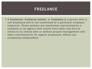 FREELANCE
 A freelancer, freelance worker, or freelance is a person who is
self-employed and is not committed to a particular employer
long-term. These workers are sometimes represented by a
company or an agency that resells their labor and that of
others to its clients with or without project management and
labor contributed by its regular employees. Others are
completely independent.

 