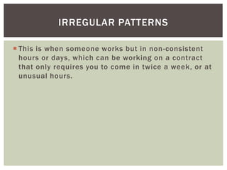IRREGULAR PATTERNS
 This is when someone works but in non -consistent
hours or days, which can be working on a contract
that only requires you to come in twice a week, or at
unusual hours.

 
