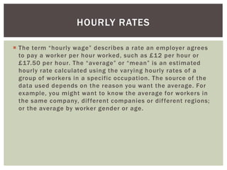 HOURLY RATES
 The term “hourly wage” describes a rate an employer agrees
to pay a worker per hour worked, such as £12 per hour or
£17.50 per hour. The “average” or “mean” is an estimated
hourly rate calculated using the varying hourly rates of a
group of workers in a specific occupation. The source of the
data used depends on the reason you want the average. For
example, you might want to know the average for workers in
the same company, dif ferent companies or dif ferent regions;
or the average by worker gender or age.

 