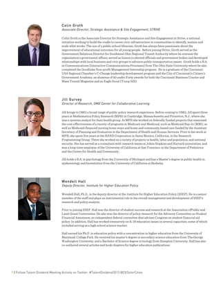  
9 | Follow Talent Dividend Meeting Activity on Twitter: #TalentDividend2013 @CEOsforCities
Colin Groth
Associate Director, Strategic Assistance & Site Engagement, STRIVE
Colin Groth is the Associate Director for Strategic Assistance and Site Engagement at Strive, a national
initiative working to build the cradle to career civic infrastructure in communities to identify, sustain and
scale what works. The son of a public school librarian, Groth has always been passionate about the
improvement of educational outcomes for all young people. Before joining Strive, Groth served as the
Government Relations Director for Southwest Ohio Regional Transit Authority where he oversaw the
organization’s government affairs, served as liaison to elected officials and government bodies and developed
relationships with local business and civic groups to advance public transportation issues. Groth holds a B.A.
in Communications (Interactive Communications Processes) from The Ohio State University where he also
completed the Goodlinks Non-profit Management Internship program. He is a graduate of the Cincinnati
USA Regional Chamber’s C-Change leadership development program and the City of Cincinnati’s Citizen’s
Government Academy, an alumnus of 40 under Forty awards for both the Cincinnati Business Courier and
Mass Transit Magazine and an Eagle Scout (Troop 502).
Jill Gurvey
Director of Research, OMG Center for Collaborative Learning
Jill brings to OMG a broad range of public policy research experience. Before coming to OMG, Jill spent three
years at Mathematica Policy Research (MPR) in Cambridge, Massachusetts and Princeton, N.J., where she
was a systems analyst for their health group. At MPR she worked on federally funded projects that examined
the cost-effectiveness of a variety of programs in Medicare and Medicaid, such as Medicaid Buy-In (MBI), as
well as Medicaid-financed nursing home stays and home and community based care funded by the Assistant
Secretary of Planning and Evaluation in the Department of Health and Human Services. Prior to her work at
MPR, she spent five years at the RAND Corporation in Santa Monica, California, in the Research
Programming Group. There she worked on a variety of projects in health, labor and population, and national
security. She has served as a consultant with research teams at Johns Hopkins and Harvard universities, and
was a long-time employee of the University of California at San Francisco in the Department of Pediatrics
and the Center for Health and Community.
Jill holds a B.A. in psychology from the University of Michigan and has a Master’s degree in public health in
epidemiology and biostatistics from the University of California at Berkeley.
Wendell Hall
Deputy Director, Institute for Higher Education Policy
Wendell Hall, Ph.D., is the deputy director at the Institute for Higher Education Policy (IHEP). He is a senior
member of the staff and plays an instrumental role in the overall management and development of IHEP's
research and policy analysis.
Prior to joining IHEP, Hall was the director of student success and research at the Association ofPublic and
Land-Grant Universities. He also was the director of policy research for the Advisory Committee on Student
Financial Assistance, an independent federal committee that advises Congress on student financial aid
policy. In addition, Hall has worked extensively on K-16 education issues in several capacities, some of which
included serving as a high school science teacher.
Hall earned his Ph.D. in education policy with a concentration in higher education from the University of
Maryland, College Park. He received his master's degree in secondary science education from The George
Washington University, and a Bachelor of Science degree in biology from Hampton University. Hall has also
co-authored several articles and book chapters for higher education publications
 