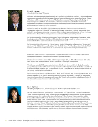  
10 | Follow Talent Dividend Meeting Activity on Twitter: #TalentDividend2013 @CEOsforCities
Patrick Harker
President, University of Delaware
Patrick T. Harker became the 26th president of the University of Delaware in July 2007. Concurrent with his
appointment as president, Dr. Harker is a professor of Business Administration in the Alfred Lerner College
of Business and Economics and a professor of Civil and Environmental Engineering in UD’s College of
Engineering. In May 2008, Dr. Harker unveiled a sweeping strategic plan, UD’s Path to Prominence,
predicated on excellence in undergraduate, graduate and professional education, environmental leadership,
global engagement and service to the community.
In February 2000, Dr. Harker was appointed dean of the Wharton School and Reliance Professor of
Management and Private Enterprise. He was a senior fellow at the Wharton Financial Institutions Center
and held a secondary appointment as a professor of Electrical and Systems Engineering at Penn. Previously,
Dr. Harker was chair of Wharton’s Operations and Information Management Department.
Dr. Harker is a member of the board of directors of Pepco Holdings Inc. and Huntsman Corporation, and a
founding member of the board of advisors of Decision Lens Inc. He previously served as a trustee of the
Goldman Sachs Trust and Goldman Sachs Variable Insurance Trust.
Dr. Harker is a Class B director of the Federal Reserve Bank of Philadelphia, and a member of the boards of
directors of the NCAA–Division I, Christiana Care Health Systems, First State Innovation, Catholic Relief
Services and Easter Seals of Delaware. He is a member of the Regional Leadership Initiative Steering
Committee at the Council on Competitiveness, a member of the CEO Council for Growth at the Greater
Philadelphia Chamber of Commerce and a trustee of Howard University.
Dr. Harker received his B.S.E. and M.S.E. in Civil Engineering in 1981, an M.A. in Economics in 1983 and a
Ph.D. in Civil and Urban Engineering in 1983, all from the University of Pennsylvania.
When he was named UPS Transportation Professor of the Private Sector in 1991, Dr. Harker became the
youngest faculty member in Wharton’s history awarded an endowed professorship. Dr. Harker has published
or edited nine books and more than 100 professional articles. From 1996–99, he served as editor-in-chief of
the premier journal Operations Research.
President George H.W. Bush named Dr. Harker a White House Fellow in 1991, and he served from 1991–92 as
a special assistant to FBI Director William S. Sessions. Dr. Harker was named a Fellow of the Institute for
Operations Research and the Management Sciences (INFORMS) in October 2012, and a Charter Fellow of
the National Academy of Inventors in December 2012.
Noël Harmon
Chief Program Officer and National Director of the Talent Dividend, CEOs for Cities
Dr. Noël Harmon is National Director of the Talent Dividend for CEOs for Cities. As leader of the National
Talent Dividend initiative, her goal is to foster success among network cities to increase the post-secondary
attainment among their residents. She directs the National Talent Dividend Prize competition and the
National Talent Dividend Network. Noël brings her experience as both a researcher and a practitioner in
higher education to the Talent Dividend program. She previously served as a senior research analyst at the
Institute for Higher Education Policy (IHEP), where she worked with minority-serving institutions on
initiatives such as the Walmart Minority Student Success Initiative, Lumina Foundation Models of Success,
TG and National College Access Network Supporting Best Practices in Student Success, and the IHEP
Summer Academy. Prior to joining IHEP, she worked in student affairs administration at Hofstra University
and the University of Michigan and was the director of Learning to Lead at Western Illinois University.
 