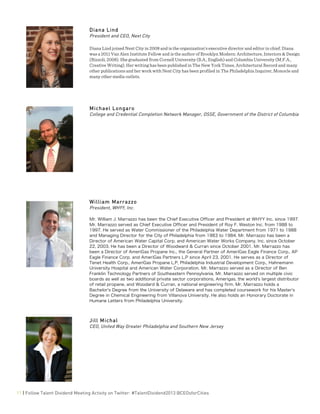  
11 | Follow Talent Dividend Meeting Activity on Twitter: #TalentDividend2013 @CEOsforCities
Diana Lind
President and CEO, Next City
Diana Lind joined Next City in 2008 and is the organization’s executive director and editor in chief. Diana
was a 2011 Van Alen Institute Fellow and is the author of Brooklyn Modern: Architecture, Interiors & Design
(Rizzoli, 2008). She graduated from Cornell University (B.A., English) and Columbia University (M.F.A.,
Creative Writing). Her writing has been published in The New York Times, Architectural Record and many
other publications and her work with Next City has been profiled in The Philadelphia Inquirer, Monocle and
many other media outlets.
Michael Longaro
College and Credential Completion Network Manager, OSSE, Government of the District of Columbia
William Marrazzo
President, WHYY, Inc.
Mr. William J. Marrazzo has been the Chief Executive Officer and President at WHYY Inc. since 1997.
Mr. Marrazzo served as Chief Executive Officer and President of Roy F. Weston Inc. from 1988 to
1997. He served as Water Commissioner of the Philadelphia Water Department from 1971 to 1988
and Managing Director for the City of Philadelphia from 1983 to 1984. Mr. Marrazzo has been a
Director of American Water Capital Corp. and American Water Works Company, Inc. since October
22, 2003. He has been a Director of Woodward & Curran since October 2001. Mr. Marrazzo has
been a Director of AmeriGas Propane Inc., the General Partner of AmeriGas Eagle Finance Corp., AP
Eagle Finance Corp. and AmeriGas Partners L.P since April 23, 2001. He serves as a Director of
Tenet Health Corp., AmeriGas Propane L.P, Philadelphia Industrial Development Corp., Hahnemann
University Hospital and American Water Corporation. Mr. Marrazzo served as a Director of Ben
Franklin Technology Partners of Southeastern Pennsylvania. Mr. Marrazzo served on multiple civic
boards as well as two additional private sector corporations, Amerigas, the world's largest distributor
of retail propane, and Woodard & Curran, a national engineering firm. Mr. Marrazzo holds a
Bachelor's Degree from the University of Delaware and has completed coursework for his Master's
Degree in Chemical Engineering from Villanova University. He also holds an Honorary Doctorate in
Humane Letters from Philadelphia University.
Jill Michal
CEO, United Way Greater Philadelphia and Southern New Jersey
 