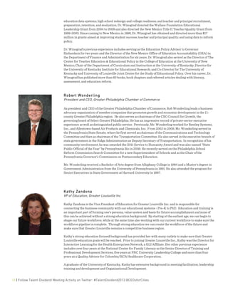  
15 | Follow Talent Dividend Meeting Activity on Twitter: #TalentDividend2013 @CEOsforCities
education data systems; high school redesign and college readiness; and teacher and principal recruitment,
preparation, retention, and evaluation. Dr. Winograd directed the Wallace Foundation Educational
Leadership Grant from 2004 to 2008 and also directed the New Mexico Title II Teacher Quality Grant from
1999-2003. Since coming to New Mexico in 1996, Dr. Winograd has obtained and directed more than $17
million in grants aimed at improving student success; teacher and principal quality; and using data to inform
policy.
Dr. Winograd’s previous experience includes serving as the Education Policy Advisor to Governor
Richardson for two years and the Director of the New Mexico Office of Education Accountability (OEA) in
the Department of Finance and Administration for six years. Dr. Winograd also served as the Director of The
Center for Teacher Education & Educational Policy in the College of Education at the University of New
Mexico; Chair of the Department of Curriculum and Instruction at the University of Kentucky; Director for
the University of Kentucky Institute for Educational Research; and Co-Director for The University of
Kentucky and University of Louisville Joint Center for the Study of Educational Policy. Over his career, Dr.
Winograd has published more than 60 books, book chapters and refereed articles dealing with literacy,
assessment, and education reform.
Robert Wonderling
President and CEO, Greater Philadelphia Chamber of Commerce
As president and CEO of the Greater Philadelphia Chamber of Commerce, Rob Wonderling leads a business
advocacy organization of member companies that promotes growth and economic development in the 11-
county Greater Philadelphia region. He also serves as chairman of the CEO Council for Growth, the
governing board of Select Greater Philadelphia. He has an impressive record of private-sector executive
experience as well as distinguished public service. Previously, Mr. Wonderling worked for Bentley Systems,
Inc., and Allentown-based Air Products and Chemicals, Inc. From 2002 to 2009, Mr. Wonderling served in
the Pennsylvania State Senate, where he first served as chairman of the Communications and Technology
Committee and then as chairman of the Transportation Committee. He also served in the executive branch of
state government in the Ridge Administration as Deputy Secretary of Transportation. In recognition of his
community involvement, he was awarded the 2011 Service to Humanity Award and was also named "State
Public Official of the Year" by Pennsylvania Bio in 2009. He recently served on the Philadelphia School
Reform Commission Search Committee for a new Superintendent of Schools and as the Chair of the
Pennsylvania Governor’s Commission on Postsecondary Education.
Mr. Wonderling received a Bachelor of Arts degree from Alleghany College in 1984 and a Master's degree in
Government Administration from the University of Pennsylvania in 1991. He also attended the program for
Senior Executives in State Government at Harvard University in 1997.
Kathy Zandona
VP of Education, Greater Louisville Inc.
Kathy Zandona is the Vice President of Education for Greater Louisville Inc. and is responsible for
connecting the business community with our educational systems - Pre-K to PhD. Education and training is
an important part of forming one’s persona, value system and basis for future accomplishment and none of
this can be achieved without a strong education background. By starting at the earliest age, we can begin to
shape our future workforce, while at the same time also working with our current workforce to make sure the
workforce pipeline is complete. Through strong education we can create the workforce of the future and
make sure that Greater Louisville remains a competitive business region.
Kathy’s strong education focused background has provided her with many outlets to make sure that Greater
Louisville education goals will be reached. Prior to joining Greater Louisville Inc., Kathy was the Director for
Interactive Learning for the Health Enterprises Network, a GLI Affiliate. Her other previous experience
includes over four years at the National Center for Family Literacy as the Senior Director of Training and
Professional Development Services, five years at PNC University Leadership College and more than four
years as a Quality Advisor for Columbia/HCA Healthcare Corporation.
A graduate of the University of Kentucky, Kathy has extensive background in meeting facilitation, leadership
training and development and Organizational Development.
 