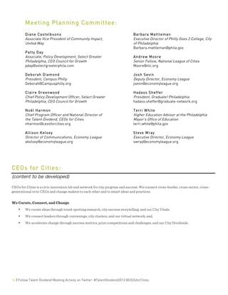  
16 | Follow Talent Dividend Meeting Activity on Twitter: #TalentDividend2013 @CEOsforCities
Meeting Planning Committee:
Diane Castelbuono
Associate Vice President of Community Impact,
United Way
Patty Day
Associate, Policy Development, Select Greater
Philadelphia, CEO Council for Growth
pday@selectgreaterphila.com
Deborah Diamond
President, Campus Philly
Deborah@Campusphilly.org
Claire Greenwood
Chief Policy Development Officer, Select Greater
Philadelphia, CEO Council for Growth
Noël Harmon
Chief Program Officer and National Director of
the Talent Dividend, CEOs for Cities
nharmon@ceosforcities.org
Allison Kelsey
Director of Communications, Economy League
akelsey@economyleague.org
Barbara Mattleman
Executive Director of Philly Goes 2 College, City
of Philadelphia
Barbara.mattleman@phila.gov
Andrew Moore
Senior Fellow, National League of Cities
Moore@nlc.org
Josh Sevin
Deputy Director, Economy League
jsevin@economyleague.org
Hadass Sheffer
President, Graduate! Philadelphia
hadass.sheffer@graduate-network.org
Terri White
Higher Education Advisor at the Philadelphia
Mayor's Office of Education
terri.white@phila.gov
Steve Wray
Executive Director, Economy League
swray@economyleague.org
	
  
	
  
	
  
CEOs for Cities:
(content to be developed)	
  
	
  
CEOs for Cities is a civic innovation lab and network for city progress and success. We connect cross-border, cross-sector, cross-
generational civic CEOs and change makers to each other and to smart ideas and practices.
We Curate, Connect, and Change:
• We curate ideas through trend-spotting research, city success storytelling, and our City Vitals;
• We connect leaders through convenings, city clusters, and our virtual network; and,
• We accelerate change through success metrics, prize competitions and challenges, and our City Dividends.
	
  
	
  
	
  
	
  
	
  
	
  
	
  
 