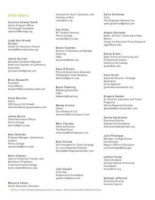  
17 | Follow Talent Dividend Meeting Activity on Twitter: #TalentDividend2013 @CEOsforCities
Attendees:	
  
Caroline Altman Smith
Senior Program Officer
The Kresge Foundation
cbasmith@kresge.org
Leigh Ann Arnold
Manager
Center for Houston's Future
larnold@futurehouston.org
Jessie Azrilian
Education Initiatives Manager
American Chamber of Commerce
Executives
jessieazrilian@gmail.com
Brian Bosworth
President
FutureWorks
bosworth@futureworks-web.com
Steve Boucher
Intern
CEO Council for Growth
sboucher@selectgreaterphila.com
James Burns
Chief Information Officer
Peirce College
jtburns@peirce.edu
Amy Caliendo
Program Manager, Institutional
Support
Peirce College
aacaliendo@peirce.edu
Kevin Clayton
Dean of University Transfer and
WorkForce Programs
Tulsa Community College
kevin.clayton@tulsacc.edu
Marjorie Cohen
Senior Associate, Education
Institute for Youth, Education, and
Families at NLC
cohen@nlc.org
Uva Coles
VP, Student Services
Peirce College
uccoles@peirce.edu
Devon Coombe
Director of Business and Budget
Planning
CAEL
dscoombe@cael.org
Dana D'Orazio
Policy & Governance Associate
Philadelphia Youth Network
ddorazio@pyninc.org
Brynn Downing
Marketing Assistant
CAEL
bdowning@cael.org
Wendy Erisma
Owner
Strix Research LLC
werisman@strixresearch.com
Marc Favreau
Editorial Director
The New Press
mfavreau@thenewpress.com
Blair Forlaw
Vice President for Talent Strategy
St. Louis Regional Chamber
bforlaw@stlregionalchamber.com
John Gaudin
Chairman
Argenta Arts Foundation
gaudinria@yahoo.com
Sallie Glickman
Chair
The Graduate! Network, Inc.
sallie.glickman@gmail.com
Angelo Gonzales
Assoc. Director University of New
Mexico
Center for Education Policy Research
ajg47@unm.edu
Elaine Green
Dean School of Continuing and
Professional Studies
Chestnut Hill College
green@chc.edu
Colin Groth
Associate Director, Strategic
Assistance
Strive Network
grothc@strivenetwork.org
Gregory Handel
Sr. Director, Education and Talent
Programs
Detroit Regional Chamber
ghandel@detroitchamber.com
Donna Hardcastle
Executive Director
Argenta Art Foundation
dhardcastle@argentadc.org
Julia Hillengas
Manager, College Access
Partnerships
Mayor's Office of Education
julia.hillengas@phila.gov
Lamont Hulse
Talent Dividend
Central Indiana Community
Foundation
lhulse@cicf.org
Amanda Jefferson
Executive Director
Summer Search
 