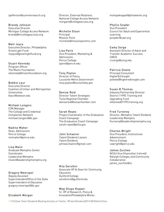  
18 | Follow Talent Dividend Meeting Activity on Twitter: #TalentDividend2013 @CEOsforCities
ajefferson@summersearch.org
Brandy Johnson
Executive Director
Michigan College Access Network
brandy@micollegeaccess.org
Matt Joyce
Executive Director, Philadelphia
GreenLight Fund
mjoyce@greenlightfund.org
Stuart Kennedy
Program Officer
The Miami Foundation
skennedy@miamifoundation.org
Bobbie Laur
Executive Director
Coalition of Urban and Metropolitan
Universities
blaur@towson.edu
Michael Longaro
C3N Manager
The College and Credential
Completion Network
michael.longaro@dc.gov
Nadine Maher
Dean, Admissions
Peirce College
nmmaher@peirce.edu
Lisa Mann
Graduate Memphis Center
Coordinator
Leadership Memphis
lmann@leadershipmemphis.org
Gregory Meeropol
Deputy Assistant
SuperintendentOffice of the State
Superintendent of Education
gregory.meeropol@dc.gov
Elizabeth Morgan
Director, External Relations
National College Access Network
morgane@collegeaccess.org
Michelle Olson
Principal
Mission Point
michelle@missionpointinc.com
Lisa Paris
Vice President, Marketing &
Admissions
Peirce College
lparis@peirce.edu
Tony Peyton
Director of Policy
Louisville Metro Government
tony.peyton@louisvilleky.gov
Denise Reid
Director Talent Strategies
Tulsa Regional Chamber
denisereid@tulsachamber.com
Sarah Reyes
Project Coordinator of the Graduation
Coach Campaign
The Graduation Coach Campaign
sarah.reyes@phila.gov
John Schaerer
Talent Dividend Liaison
Talent Dividend
johnwschaerer@gmail.com
Rita Serotkin
Associate VP & Dean for Continuing
Education
Guilford College
serotkinrs@guilford.edu
Meg Shope Koppel
Sr. VP of Research, Policy &
InnovationPhiladelphia Works
mshopekoppel@philaworks.org
Phyllis Snyder
Vice President
Council for Adult and Experiential
Learning
psnyder@cael.org
Camy Sorge
Assistant Director of Adult and
Transfer Academic Success
UNCG
crsorge@uncg.edu
Patricia Steele
Principal Consultant
HigherEd Insight
psteele@higheredinsight.com
Susan B Thomas
Industry Partnership Director
District 1199C Training and
Upgrading Fund
sthomas@1199ctraining.org
Fred Turverey
Director, Memphis Talent Dividend
Leadership Memphis
fturverey@leadershipmemphis.org
Charles Wright
Vice President, Institutional
Advancement
Peirce College
cawright@peirce.edu
James Zuiches
NCSU Vice Chancellor (retired)
Raleigh Colleges and Community
Collaborative
james_zuiches@nc
 