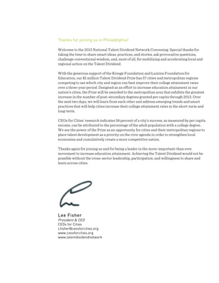  
Thanks for joining us in Philadelphia!
Welcome to the 2013 National Talent Dividend Network Convening. Special thanks for
taking the time to share smart ideas, practices, and stories, ask provocative questions,
challenge conventional wisdom, and, most of all, for mobilizing and accelerating local and
regional action on the Talent Dividend.
With the generous support of the Kresge Foundation and Lumina Foundation for
Education, our $1 million Talent Dividend Prize has 57 cities and metropolitan regions
competing to see which city and region can best improve their college attainment rates
over a three-year period. Designed as an effort to increase education attainment in our
nation’s cities, the Prize will be awarded to the metropolitan area that exhibits the greatest
increase in the number of post-secondary degrees granted per capita through 2013. Over
the next two days, we will learn from each other and address emerging trends and smart
practices that will help cities increase their college attainment rates in the short-term and
long-term.
CEOs for Cities’ research indicates 58 percent of a city’s success, as measured by per capita
income, can be attributed to the percentage of the adult population with a college degree.
We see the power of the Prize as an opportunity for cities and their metropolitan regions to
place talent development as a priority on the civic agenda in order to strengthen local
economies and cumulatively create a more competitive nation.
Thanks again for joining us and for being a leader in the more-important-than ever
movement to increase education attainment. Achieving the Talent Dividend would not be
possible without the cross-sector leadership, participation, and willingness to share and
learn across cities.
Lee Fisher
President & CEO
CEOs for Cities
Lfisher@ceosforcities.org
www.ceosforcities.org
www.talentdividendnetwork
	
  
	
  
	
  
	
  
	
  
	
  
 