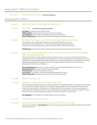  
1 | Follow Talent Dividend Meeting Activity on Twitter: #TalentDividend2013 @CEOsforCities
Sunday, April 7th
(Philly Visitors Center)
6:00 PM OPENING RECEPTION (Fair View Ballroom)
Monday, April 8th
(WHYY)
8:00 AM REGISTRATION & CONTINENTAL BREAKFAST
9:00 AM WELCOME (Lincoln Financial Event Studio)
Lee Fisher, President & CEO, CEOs for Cities
William Moses, Program Director-Education, Kresge Foundation
Jim Applegate, Vice President for Strategic Impact, Lumina Foundation
Robert Wonderling, President and CEO, Greater Philadelphia Chamber of Commerce
9:15 AM SETTING THE STAGE: 2013 TALENT DIVIDEND INITIATIVE REPORT
Since CEOs for Cities, The Kresge Foundation, and Lumina Foundation announced
the $1 million Talent Dividend Prize, 57 cities are actively engaged in college attainment
initiatives. Hear a brief progress report from the National Director of the Talent Dividend.
Noël Harmon, Chief Program Officer and National Director of the Talent Dividend, CEOs for Cities
9:30 AM BUILDING STRONG PARTNERSHIPS: A CONVERSATION BETWEEN BUSINESS
AND HIGHER EDUCATION
The Talent Dividend is a unique college completion initiative and was in some ways really ahead of its’ time by
mandating cross-sector partnerships be the building blocks of a city’s Talent Dividend. We recognize however that
building strong and lasting partnerships takes time and care. This panel will explore the challenges and successes in
building strong collaborations between the business and higher education community in the tri-state area
(Pennsylvania, New Jersey, and Delaware).
Robert Wonderling [Moderator], President and CEO, Greater Philadelphia Chamber of Commerce
Wendell Pritchett, Chancellor, Rutgers University-Camden
Patrick Harker, President, University of Delaware
Larry Clark, Vice President, Talent Development & Management, Comcast
Daniel Fitzpatrick, President and CEO of PA, NJ, DE, NY, Citizens Bank
11:00 AM BREAK (Entry Portal)
11:15 AM KEYNOTE: MOBILIZING TO REACH GOAL 2025
Vice President for Strategic Impact at the Lumina Foundation, Jim Applegate will discuss the urgent need to address
21
st
Century Student needs in the effort to meet college completion goals. He will also provide a brief overview of
Lumina’s new strategic plan and their focus on working side by side with employers, metro areas and regions to
encourage broader adoption of Goal 2025, create and strengthen the collaborative partnerships needed to increase
attainment and more closely align postsecondary education with workforce and civic needs.
Jim Applegate, Vice President for Strategic Impact, Lumina Foundation
12:15 PM LUNCH BUFFET (Entry Portal)
12:30 PM MESSAGE FROM UNITED STATES SECRETARY OF EDUCATION
U.S. Secretary of Education Arne Duncan will share a special message taped especially for the 2013 Talent Dividend
Meeting participants.
 
