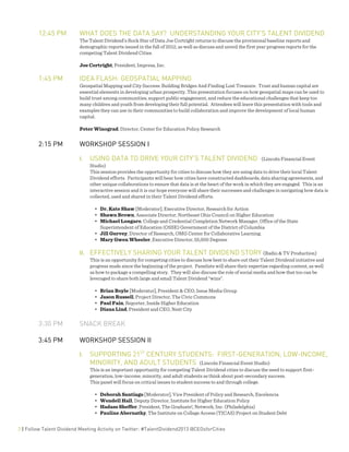  
2 | Follow Talent Dividend Meeting Activity on Twitter: #TalentDividend2013 @CEOsforCities
12:45 PM WHAT DOES THE DATA SAY? UNDERSTANDING YOUR CITY’S TALENT DIVIDEND
The Talent Dividend’s Rock Star of Data Joe Cortright returns to discuss the provisional baseline reports and
demographic reports issued in the fall of 2012, as well as discuss and unveil the first year progress reports for the
competing Talent Dividend Cities.
Joe Cortright, President, Impresa, Inc.
1:45 PM IDEA FLASH: GEOSPATIAL MAPPING
Geospatial Mapping and City Success: Building Bridges And Finding Lost Treasure. Trust and human capital are
essential elements in developing urban prosperity. This presentation focuses on how geospatial maps can be used to
build trust among communities, support public engagement, and reduce the educational challenges that keep too
many children and youth from developing their full potential. Attendees will leave this presentation with tools and
examples they can use in their communities to build collaboration and improve the development of local human
capital.
Peter Winograd, Director, Center for Education Policy Research
2:15 PM WORKSHOP SESSION I
I. USING DATA TO DRIVE YOUR CITY’S TALENT DIVIDEND (Lincoln Financial Event
Studio)
This session provides the opportunity for cities to discuss how they are using data to drive their local Talent
Dividend efforts. Participants will hear how cities have constructed dashboards, data sharing agreements, and
other unique collaborations to ensure that data is at the heart of the work in which they are engaged. This is an
interactive session and it is our hope everyone will share their successes and challenges in navigating how data is
collected, used and shared in their Talent Dividend efforts.
• Dr. Kate Shaw [Moderator], Executive Director, Research for Action
• Shawn Brown, Associate Director, Northeast Ohio Council on Higher Education
• Michael Longaro, College and Credential Completion Network Manager, Office of the State
Superintendent of Education (OSSE) Government of the District of Columbia
• Jill Gurvey, Director of Research, OMG Center for Collaborative Learning.
• Mary Gwen Wheeler, Executive Director, 55,000 Degrees
II. EFFECTIVELY SHARING YOUR TALENT DIVIDEND STORY (Radio & TV Production)
This is an opportunity for competing cities to discuss how best to share out their Talent Dividend initiative and
progress made since the beginning of the project. Panelists will share their expertise regarding content, as well
as how to package a compelling story. They will also discuss the role of social media and how that too can be
leveraged to share both large and small Talent Dividend “wins”.
• Brian Boyle [Moderator], President & CEO, Issue Media Group
• Jason Russell, Project Director, The Civic Commons
• Paul Fain, Reporter, Inside Higher Education
• Diana Lind, President and CEO, Next City
3:30 PM SNACK BREAK
3:45 PM WORKSHOP SESSION II
I. SUPPORTING 21ST
CENTURY STUDENTS: FIRST-GENERATION, LOW-INCOME,
MINORITY, AND ADULT STUDENTS (Lincoln Financial Event Studio)
This is an important opportunity for competing Talent Dividend cities to discuss the need to support first-
generation, low-income, minority, and adult students as think about post-secondary success.
This panel will focus on critical issues to student success to and through college.
• Deborah Santiago [Moderator], Vice President of Policy and Research, Excelencia
• Wendell Hall, Deputy Director, Institute for Higher Education Policy
• Hadass Sheffer, President, The Graduate!, Network, Inc. (Philadelphia)
• Pauline Abernathy, The Institute on College Access (TICAS) Project on Student Debt
 
