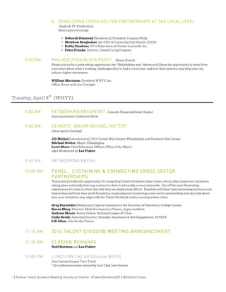  
3 | Follow Talent Dividend Meeting Activity on Twitter: #TalentDividend2013 @CEOsforCities
II. DEVELOPING CROSS-SECTOR PARTNERSHIPS AT THE LOCAL LEVEL
(Radio & TV Production)
(Description Coming)
• Deborah Diamond [Moderator], President, Campus Philly
• Matthew Bergheiser, the CEO of University City District (UCD)
• Kathy Zandona, VP of Education at Greater Louisville Inc.
• Peter Franks, Director, Drexel Co-Op Program
5:00 PM PHILADELPHIA BLOCK PARTY (Entry Portal)
Please join us for a networking opportunity the “Philadelphia way” where you’ll have the opportunity to learn from
your peers about what’s working, challenges they’ve had to overcome, and how their practice may help your city
achieve higher attainment.
William Marrazzo, President WHYY, Inc.
Office Hours with Joe Cortright
Tuesday, April 9th
(WHYY)
8:00 AM NETWORKING BREAKFAST (Lincoln Financial Event Studio)
Announcements: Catherine Bittar
9:00 AM KEYNOTE: MAYOR MICHAEL NUTTER
(Description Coming)
Jill Michal [Introduction], CEO, United Way Greater Philadelphia and Southern New Jersey
Michael Nutter, Mayor Philadelphia
Lorri Shorr, Chief Education Officer, Office of the Mayor
Q&A Moderated by Lee Fisher
9:45 AM NETWORKING BREAK
10:00 AM PANEL: SUSTAINING & CONNECTING CROSS SECTOR
PARTNERSHIPS
This panel provides the opportunity for competing Talent Dividend cities to learn about other important initiatives
taking place nationally that may connect to their work locally or even statewide. One of the most frustrating
experiences for cities is when they feel they are duplicating efforts. Panelists will share best/promising practices and
lessons learned from their work focused on sustaining and connecting cross-sector partnerships and also talk about
how your initiatives may align with the Talent Dividend work occurring within cities.
Greg Darnieder [Moderator], Special Assistant to the Secretary of Education, College Access
Karen Elzey, Director, Skills for America’s Future, Aspen Institute
Andrew Moore, Senior Fellow, National League of Cities
Colin Groth, Associate Director, Strategic Assistance & Site Engagement, STRIVE
Lili Allen, Jobs for the Future
11:15 AM 2014 TALENT DIVIDEND MEETING ANNOUNCEMENT
11:30 AM CLOSING REMARKS
Noël Harmon and Lee Fisher
12:00 PM LUNCH ON THE GO (Outside WHYY)
Jose Garces Guapos Taco Truck
*All conference meals catered by Iron Chef Jose Garces.
 