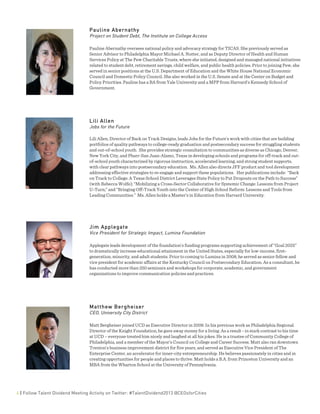  
4 | Follow Talent Dividend Meeting Activity on Twitter: #TalentDividend2013 @CEOsforCities
Pauline Abernathy
Project on Student Debt, The Institute on College Access
Pauline Abernathy oversees national policy and advocacy strategy for TICAS. She previously served as
Senior Advisor to Philadelphia Mayor Michael A. Nutter, and as Deputy Director of Health and Human
Services Policy at The Pew Charitable Trusts, where she initiated, designed and managed national initiatives
related to student debt, retirement savings, child welfare, and public health policies. Prior to joining Pew, she
served in senior positions at the U.S. Department of Education and the White House National Economic
Council and Domestic Policy Council. She also worked in the U.S. Senate and at the Center on Budget and
Policy Priorities. Pauline has a BA from Yale University and a MPP from Harvard's Kennedy School of
Government.
Lili Allen
Jobs for the Future
Lili Allen, Director of Back on Track Designs, leads Jobs for the Future’s work with cities that are building
portfolios of quality pathways to college-ready graduation and postsecondary success for struggling students
and out-of-school youth. She provides strategic consultation to communities as diverse as Chicago, Denver,
New York City, and Pharr-San Juan-Alamo, Texas in developing schools and programs for off-track and out-
of-school youth characterized by rigorous instruction, accelerated learning, and strong student supports,
with clear pathways into postsecondary education. Ms. Allen also directs JFF product and tool development
addressing effective strategies to re-engage and support these populations. Her publications include: “Back
on Track to College: A Texas School District Leverages State Policy to Put Dropouts on the Path to Success”
(with Rebecca Wolfe); “Mobilizing a Cross-Sector Collaborative for Systemic Change: Lessons from Project
U-Turn;” and “Bringing Off-Track Youth into the Center of High School Reform: Lessons and Tools from
Leading Communities.” Ms. Allen holds a Master’s in Education from Harvard University.
Jim Applegate
Vice President for Strategic Impact, Lumina Foundation
Applegate leads development of the foundation’s funding programs supporting achievement of “Goal 2025”
to dramatically increase educational attainment in the United States, especially for low-income, first-
generation, minority, and adult students. Prior to coming to Lumina in 2008, he served as senior fellow and
vice president for academic affairs at the Kentucky Council on Postsecondary Education. As a consultant, he
has conducted more than 250 seminars and workshops for corporate, academic, and government
organizations to improve communication policies and practices.
Matthew Bergheiser
CEO, University City District
Matt Bergheiser joined UCD as Executive Director in 2009. In his previous work as Philadelphia Regional
Director of the Knight Foundation, he gave away money for a living. As a result - in stark contrast to his time
at UCD – everyone treated him nicely and laughed at all his jokes. He is a trustee of Community College of
Philadelphia, and a member of the Mayor’s Council on College and Career Success. Matt also ran downtown
Trenton’s business improvement district for five years, and served as Executive Vice President of The
Enterprise Center, an accelerator for inner-city entrepreneurship. He believes passionately in cities and in
creating opportunities for people and places to thrive. Matt holds a B.A. from Princeton University and an
MBA from the Wharton School at the University of Pennsylvania.
 