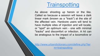 Trainspotting
As above: shooting up heroin or the like.
Called so because a session will leave a dark
linear mark (known as a "track") at the site of
the affected vein. Hardcore users will tend to
have multiple sites of injection and will locate,
or "spot" an optimum vein - one with minimal
"tracks" and discomfort or infection. A hit can
be analogous to the impact of a locomotive or
train.
http://www.urbandictionary.com/define.php?ter
m=trainspotting
 