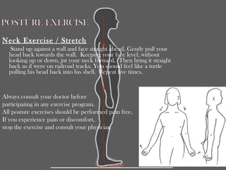 Neck Exercise / Stretch
Stand up against a wall and face straight ahead. Gently pull your
head back towards the wall. Keeping your face level, without
looking up or down, jut your neck forward. Then bring it straight
back as if were on railroad tracks. You should feel like a turtle
pulling his head back into his shell. Repeat five times.
Always consult your doctor before
participating in any exercise program.
All posture exercises should be performed pain free.
If you experience pain or discomfort,
stop the exercise and consult your physician
 