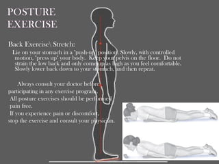 Back Exercise Stretch:
Lie on your stomach in a "push-up" position. Slowly, with controlled
motion, "press up" your body. Keep your pelvis on the floor. Do not
strain the low back and only come up as high as you feel comfortable.
Slowly lower back down to your stomach, and then repeat.
Always consult your doctor before
participating in any exercise program.
All posture exercises should be performed
pain free.
If you experience pain or discomfort,
stop the exercise and consult your physician.
 