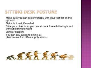 Make sure you can sit comfortably with your feet flat on the
ground.
Get a foot rest, if needed
Slide your chair in so you can sit back & reach the keyboard
without leaning forward
Lumbar support
You can buy supports online, at
pharmacies & at office supply stores
 