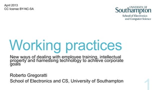 Working practices
New ways of dealing with employee training, intellectual
property and harnessing technology to achieve corporate
goals
Roberto Gregoratti
School of Electronics and CS, University of Southampton
April 2013
CC license BY-NC-SA
 