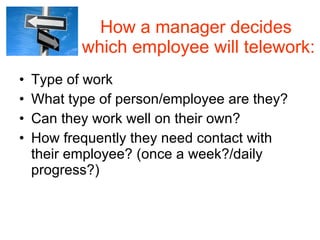 How a manager decides  which employee will telework: Type of work  What type of person/employee are they? Can they work well on their own? How frequently they need contact with their employee? (once a week?/daily progress?) 
