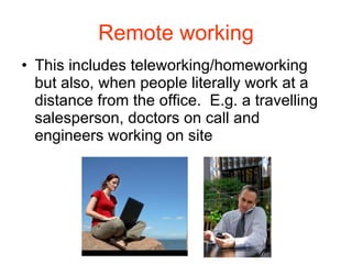Remote working This includes teleworking/homeworking but also, when people literally work at a distance from the office.  E.g. a travelling salesperson, doctors on call and engineers working on site 