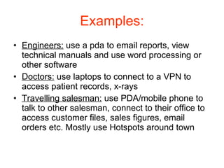Examples: Engineers:  use a pda to email reports, view technical manuals and use word processing or other software Doctors:  use laptops to connect to a VPN to access patient records, x-rays Travelling salesman:  use PDA/mobile phone to talk to other salesman, connect to their office to access customer files, sales figures, email orders etc. Mostly use Hotspots around town 