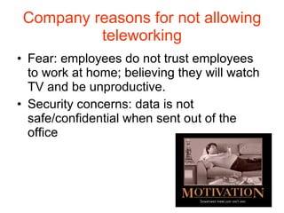 Company reasons for not allowing teleworking Fear: employees do not trust employees to work at home; believing they will watch TV and be unproductive. Security concerns: data is not safe/confidential when sent out of the office 