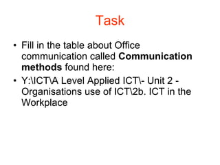 Task Fill in the table about Office communication called  Communication methods  found here: Y:\ICT\A Level Applied ICT\- Unit 2 - Organisations use of ICT\2b. ICT in the Workplace 