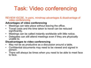 Task: Video conferencing REVIEW IGCSE, In pairs, mindmap advantages & disadvantage of video conferencing Advantages of video conferencing Meetings can take place without leaving the office. Travel costs and the time taken to travel can be reduced significantly. Meetings can be called instantly worldwide with little notice. Delegates can still attend meetings even if they are physically unable to. Disadvantages to video conferencing May not be as productive as a discussion around a table. Confidential documents may need to be viewed and signed in person. There will always be times when you need to be able to meet face to face. 