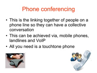 Phone conferencing This is the linking together of people on a phone line so they can have a collective conversation This can be achieved via, mobile phones, landlines and VoIP All you need is a touchtone phone 