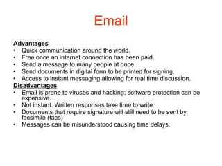 Email Advantages  Quick communication around the world. Free once an internet connection has been paid. Send a message to many people at once. Send documents in digital form to be printed for signing. Access to instant messaging allowing for real time discussion. Disadvantages Email is prone to viruses and hacking; software protection can be expensive. Not instant. Written responses take time to write. Documents that require signature will still need to be sent by facsimile (facs) Messages can be misunderstood causing time delays. 