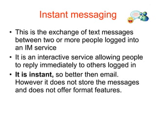 Instant messaging This is the exchange of text messages between two or more people logged into an IM service It is an interactive service allowing people to reply immediately to others logged in It is instant,  so better then email. However it does not store the messages and does not offer format features. 
