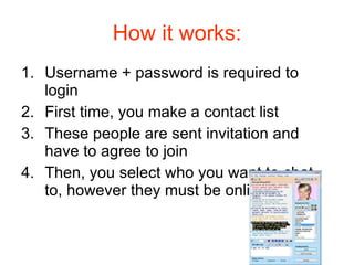 How it works: Username + password is required to login First time, you make a contact list These people are sent invitation and have to agree to join Then, you select who you want to chat to, however they must be online 