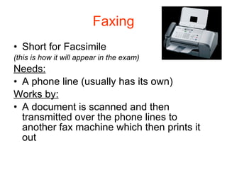 Faxing Short for Facsimile (this is how it will appear in the exam) Needs: A phone line (usually has its own) Works by: A document is scanned and then transmitted over the phone lines to another fax machine which then prints it out 