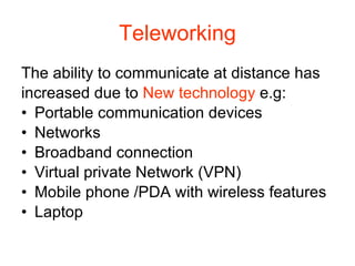 Teleworking The ability to communicate at distance has increased due to  New technology  e.g: Portable communication devices Networks Broadband connection Virtual private Network (VPN) Mobile phone /PDA with wireless features  Laptop 